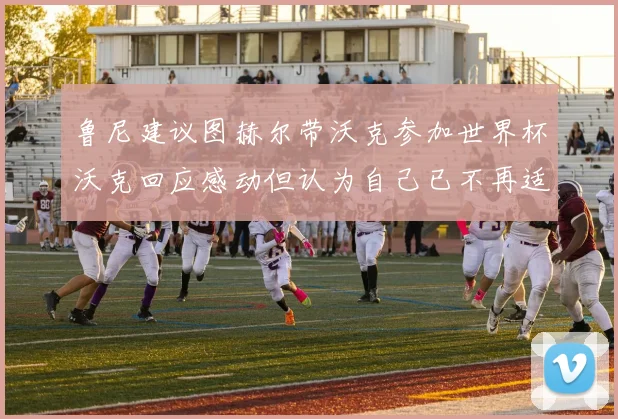 鲁尼建议图赫尔带沃克参加世界杯沃克回应感动但认为自己已不再适合