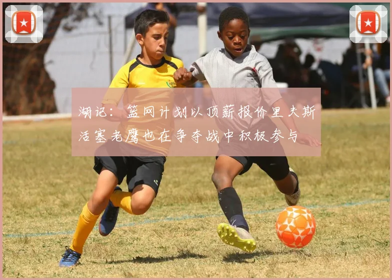 湖记：篮网计划以顶薪报价里夫斯活塞老鹰也在争夺战中积极参与