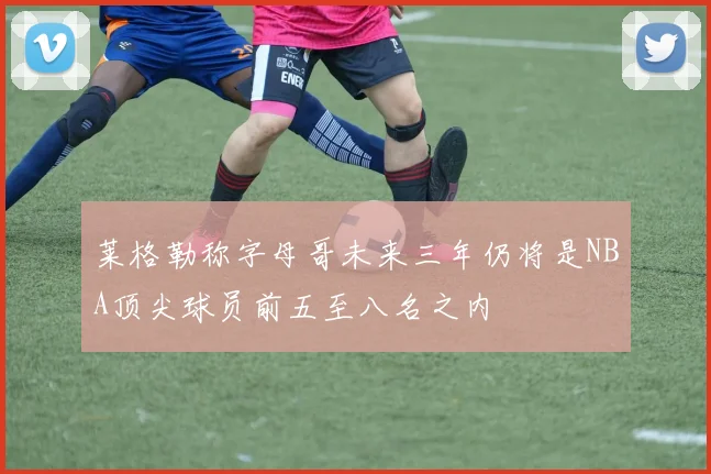 莱格勒称字母哥未来三年仍将是NBA顶尖球员前五至八名之内