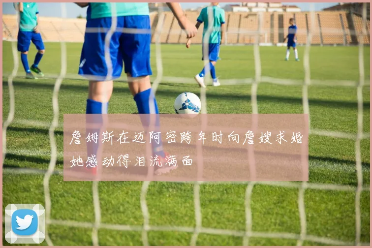 詹姆斯在迈阿密跨年时向詹嫂求婚她感动得泪流满面