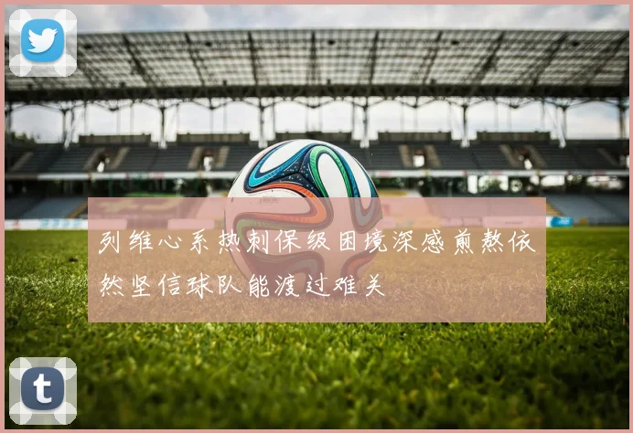 列维心系热刺保级困境深感煎熬依然坚信球队能渡过难关