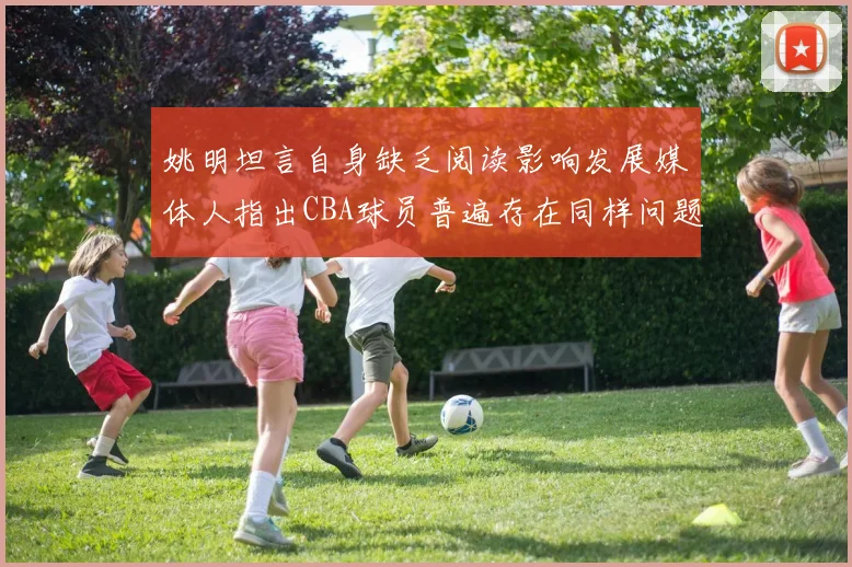 姚明坦言自身缺乏阅读影响发展媒体人指出CBA球员普遍存在同样问题