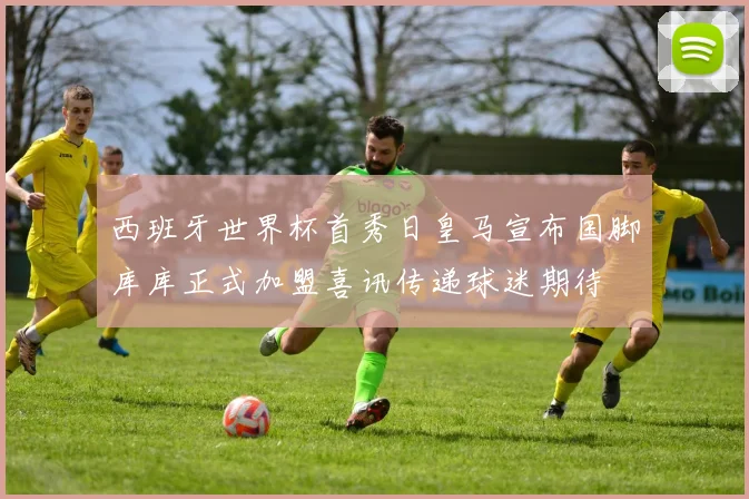 西班牙世界杯首秀日皇马宣布国脚库库正式加盟喜讯传递球迷期待