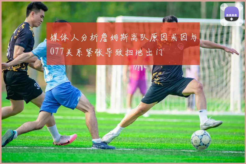 媒体人分析詹姆斯离队原因或因与077关系紧张导致扫地出门