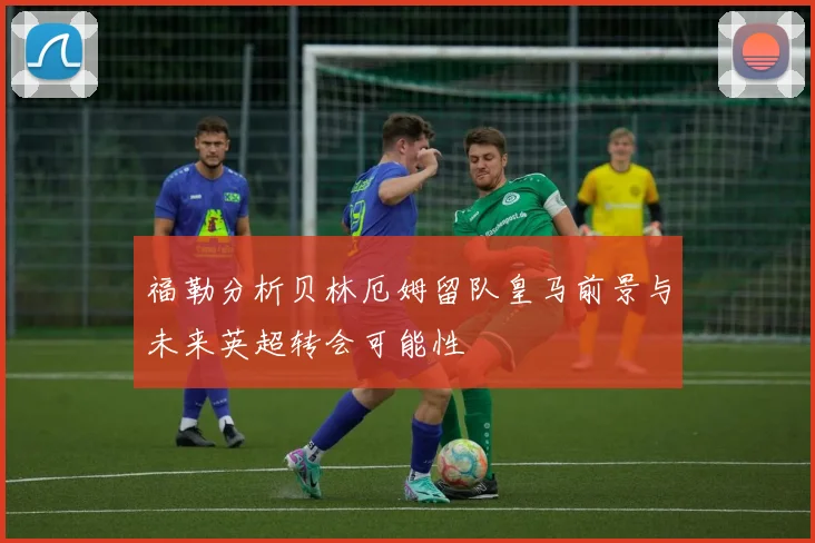 福勒分析贝林厄姆留队皇马前景与未来英超转会可能性