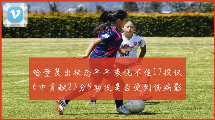 哈登复出状态平平表现不佳17投仅6中贡献23分9助攻是否受到伤病影响