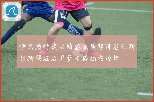 伊恩赖特建议图赫尔调整阵容让斯彭斯踢右后卫萨卡搭档右边锋