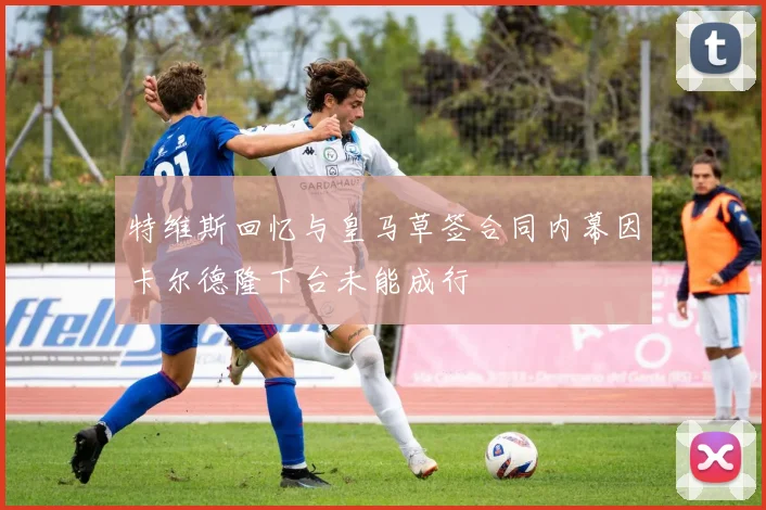 特维斯回忆与皇马草签合同内幕因卡尔德隆下台未能成行