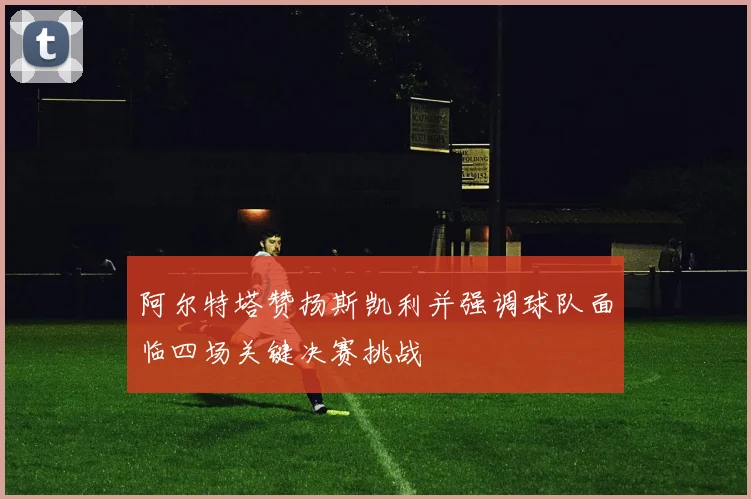 阿尔特塔赞扬斯凯利并强调球队面临四场关键决赛挑战