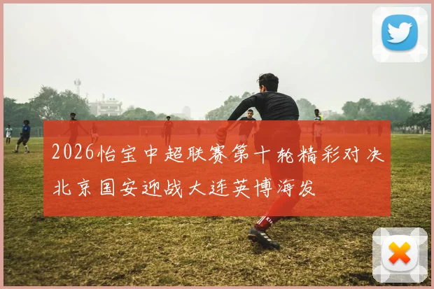2026怡宝中超联赛第十轮精彩对决北京国安迎战大连英博海发