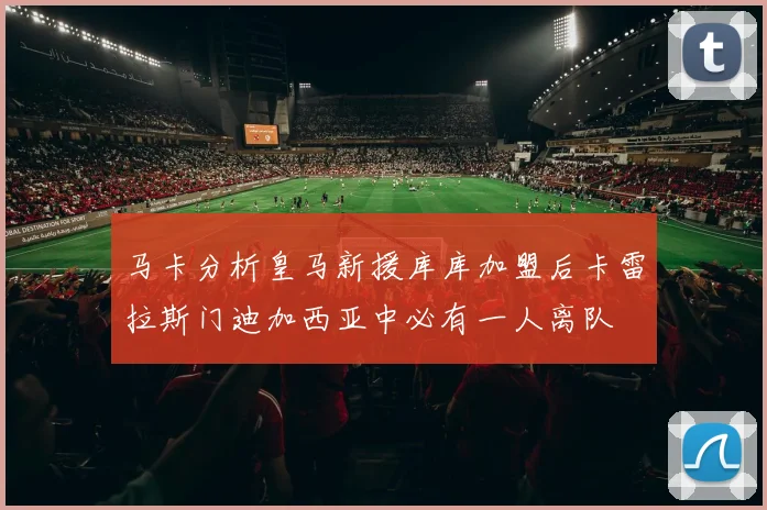 马卡分析皇马新援库库加盟后卡雷拉斯门迪加西亚中必有一人离队