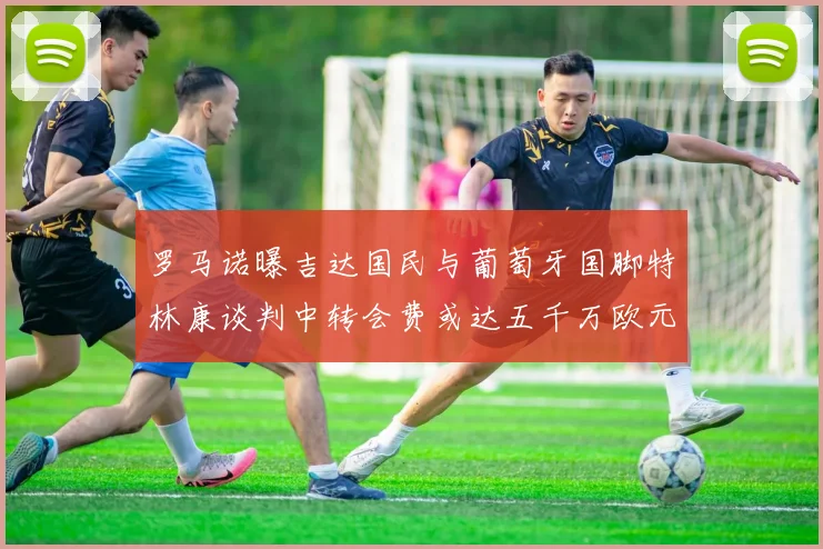 罗马诺曝吉达国民与葡萄牙国脚特林康谈判中转会费或达五千万欧元