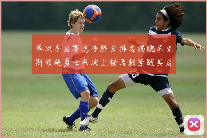 单次季后赛总净胜分排名揭晓尼克斯领跑勇士两次上榜马刺紧随其后