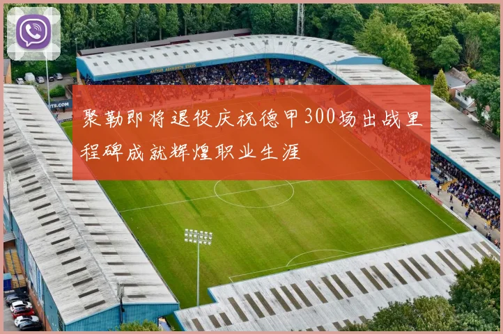 聚勒即将退役庆祝德甲300场出战里程碑成就辉煌职业生涯