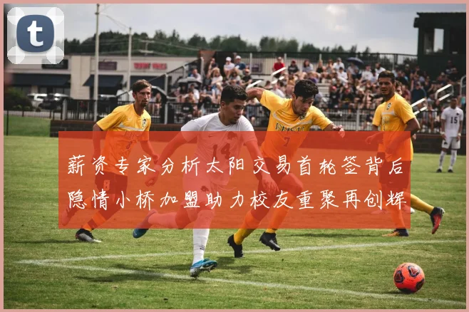 薪资专家分析太阳交易首轮签背后隐情小桥加盟助力校友重聚再创辉煌