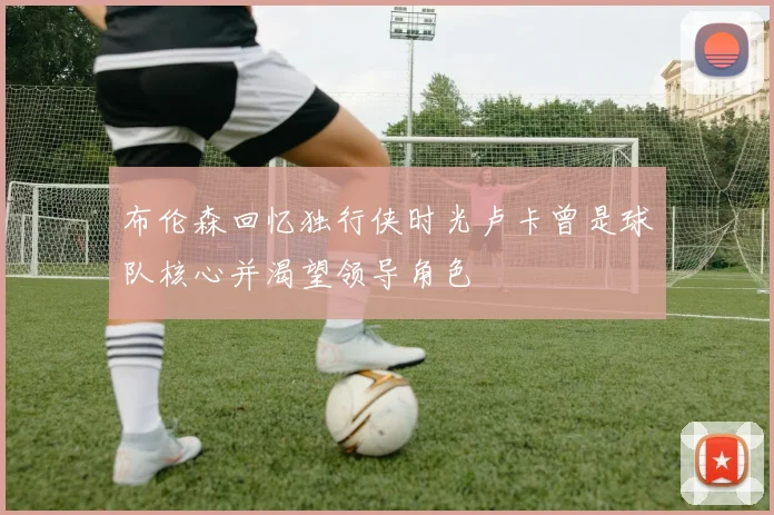 布伦森回忆独行侠时光卢卡曾是球队核心并渴望领导角色