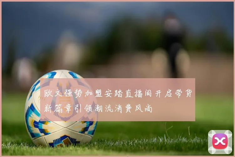 欧文强势加盟安踏直播间开启带货新篇章引领潮流消费风尚