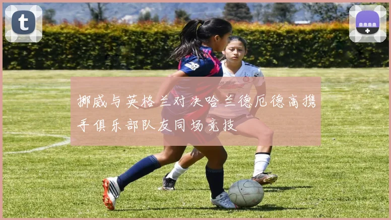 挪威与英格兰对决哈兰德厄德高携手俱乐部队友同场竞技