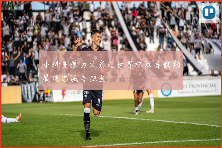小科曼愿为父亲赴世界杯放弃假期展现忠诚与担当