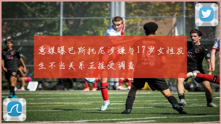 意媒曝巴斯托尼涉嫌与17岁女性发生不当关系正接受调查