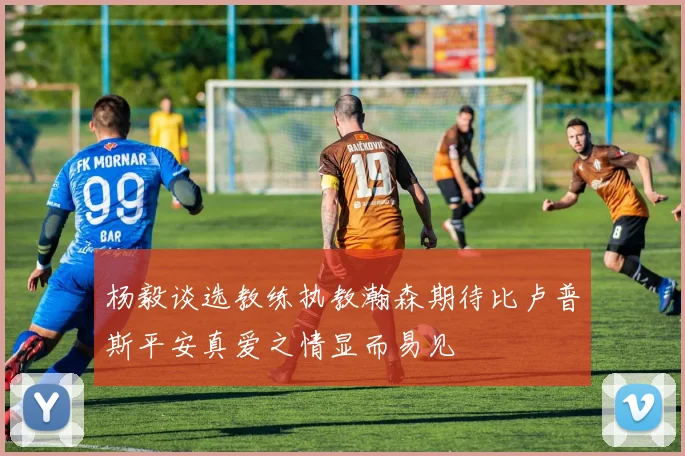 杨毅谈选教练执教瀚森期待比卢普斯平安真爱之情显而易见