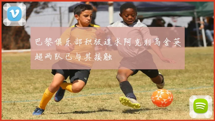 巴黎俱乐部积极追求阿克利乌舍英超两队已与其接触