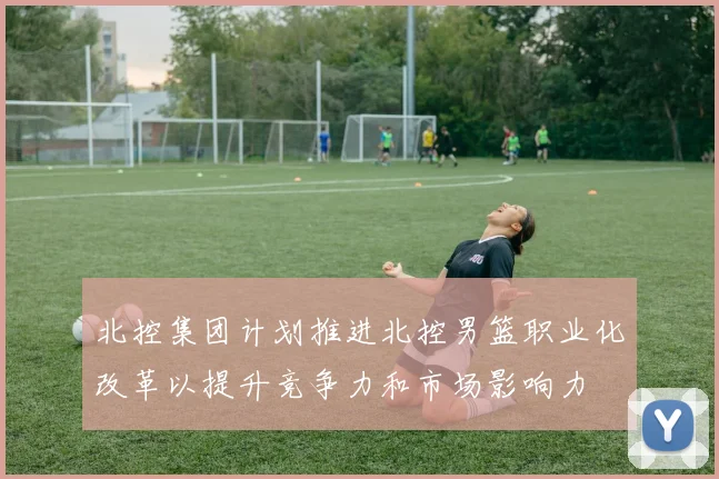 北控集团计划推进北控男篮职业化改革以提升竞争力和市场影响力