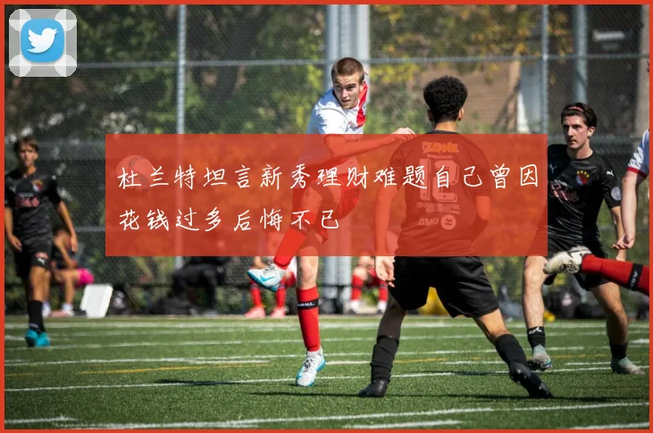 杜兰特坦言新秀理财难题自己曾因花钱过多后悔不已